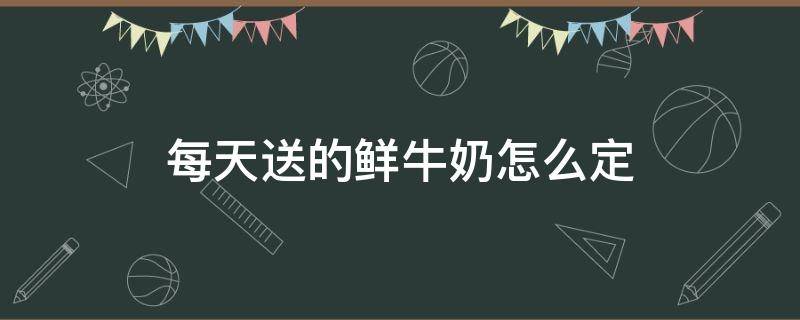 每天送的鲜牛奶怎么定（早上送鲜牛奶怎么定）