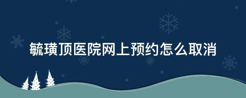 毓璜顶医院网上预约怎么取消（毓璜顶挂号预约可以取消吗）