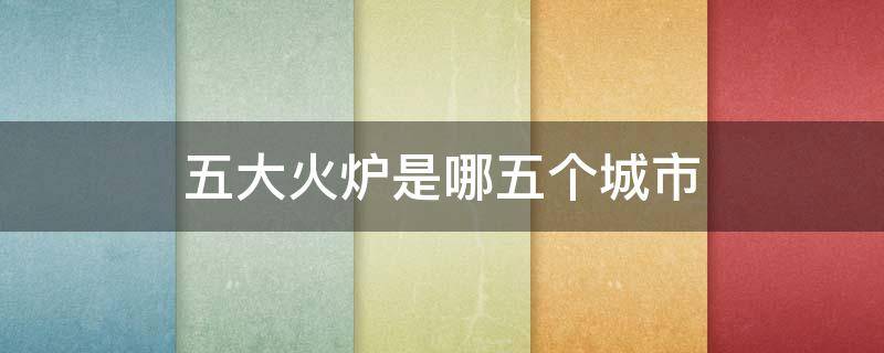 五大火炉是哪五个城市（五大火炉是哪五个城市2021）