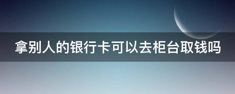 拿别人的银行卡可以去柜台取钱吗 拿别人的银行卡可以去柜台取钱吗会发现吗