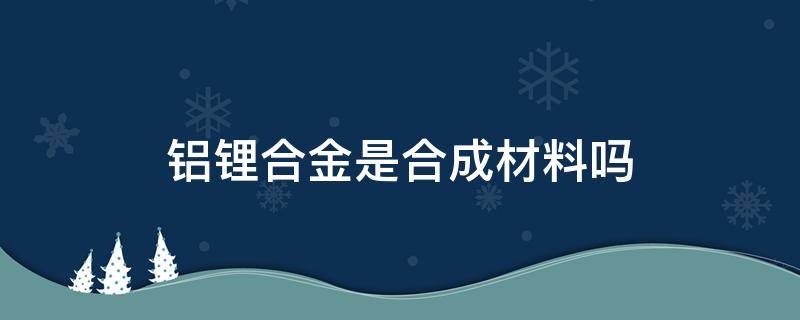 铝锂合金是合成材料吗 铝锂合金是化合物吗