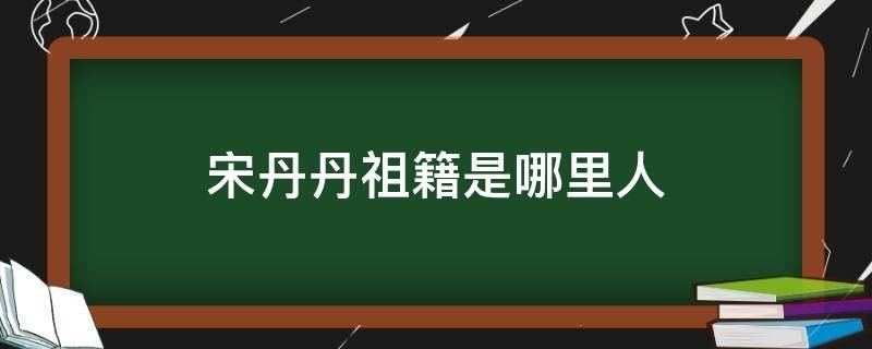 宋丹丹祖籍是哪里人（宋丹丹祖籍是哪里的）