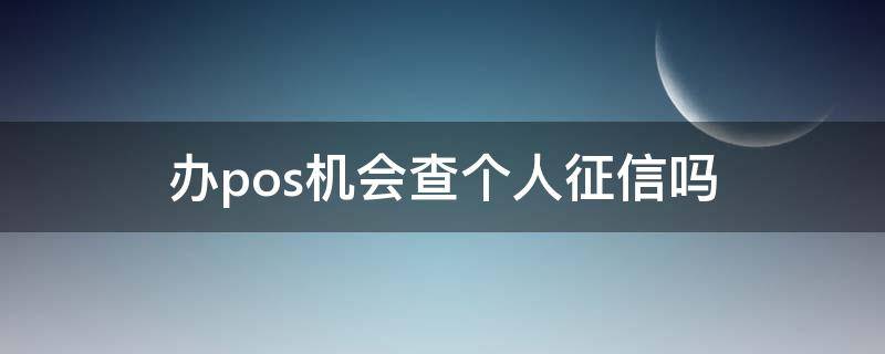 办pos机会查个人征信吗（办理pos机需要查个人征信吗?）