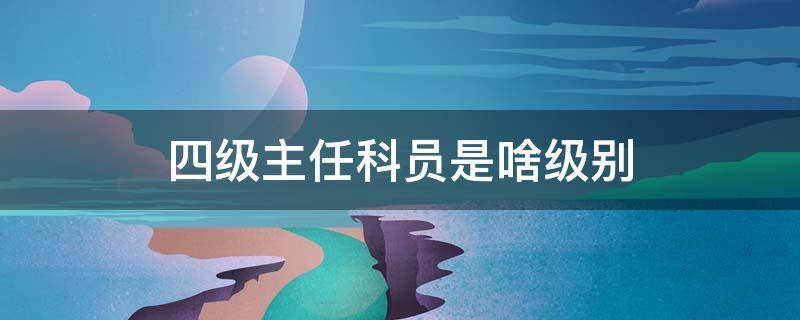 四级主任科员是啥级别（四级主任科员员是什么级别）