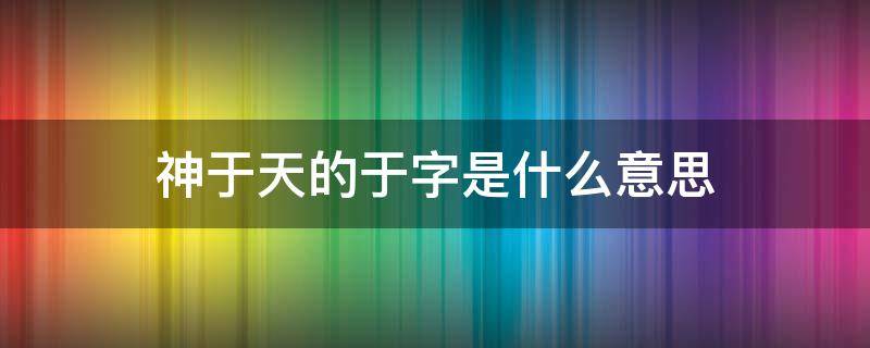 神于天的于字是什么意思 神于仙的区别