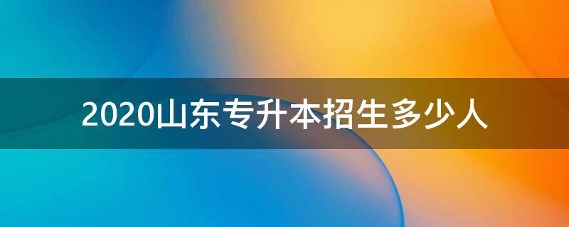 2020山东专升本招生多少人（2020山东专升本招生计划人数）