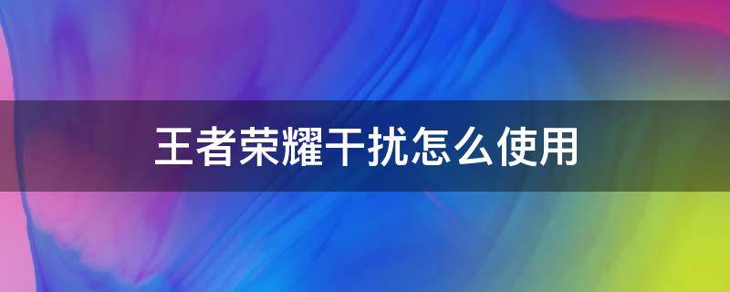 王者荣耀干扰怎么使用（王者荣耀干扰怎么使用时间长）