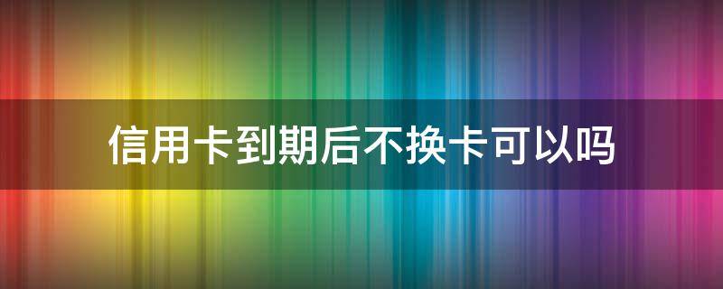 信用卡到期后不换卡可以吗 银行卡有效期到了不换可以吗?