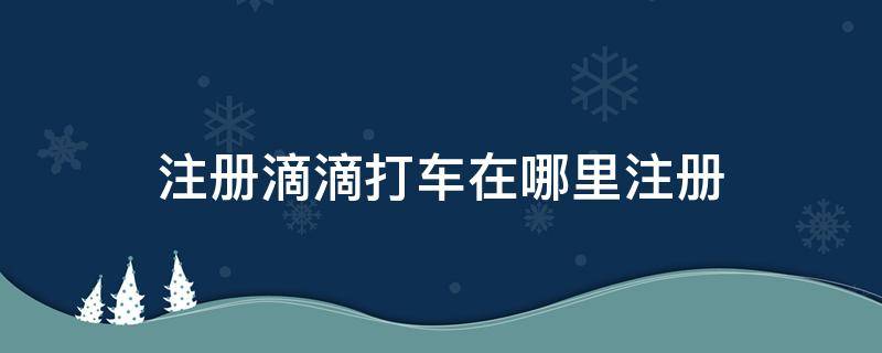 注册滴滴打车在哪里注册 滴滴打车在哪里注册的