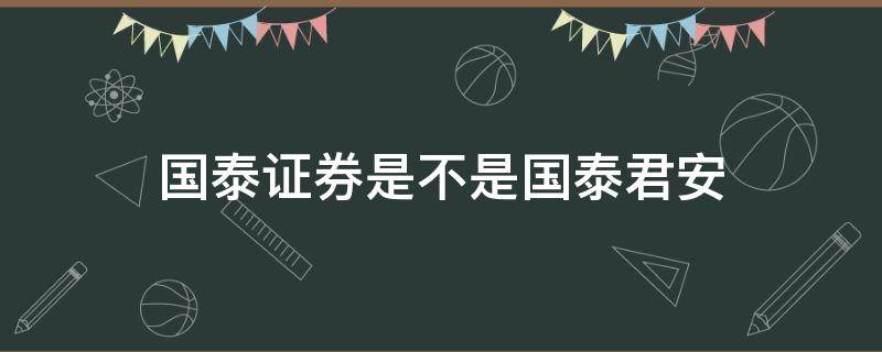 国泰证券是不是国泰君安 国泰君安是华泰证券吗