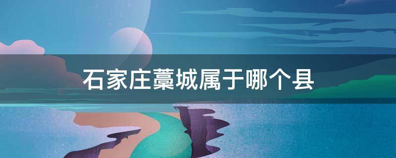 石家庄藁城属于哪个县 藁城属于石家庄市吗