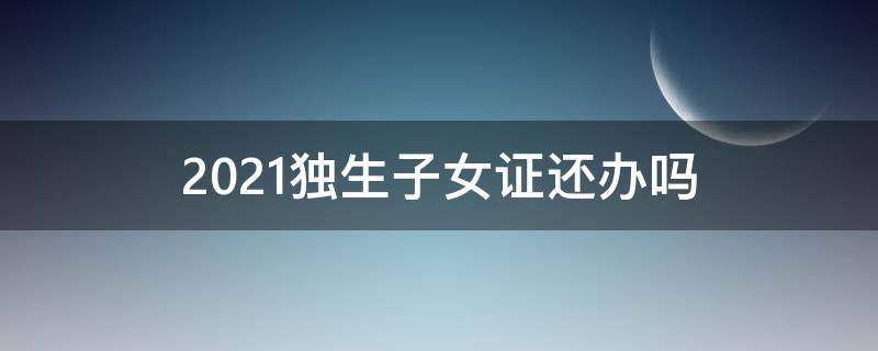 2021独生子女证还办吗（2021办独生子女证还能办理吗）