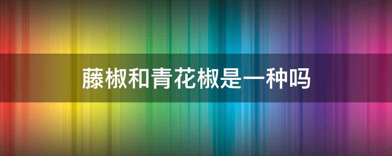 藤椒和青花椒是一种吗 藤椒和青花椒一样吗