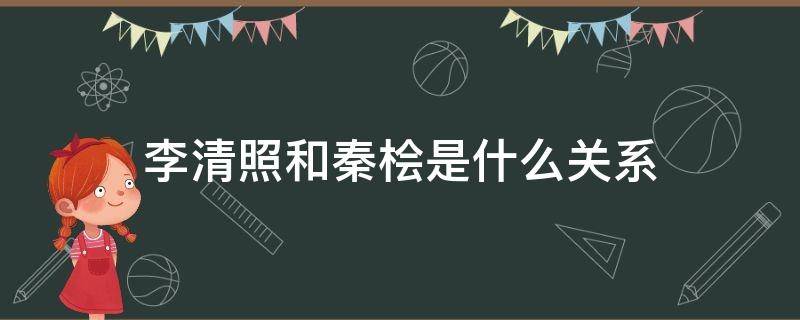 李清照和秦桧是什么关系（秦桧和李清照是一家人吗）