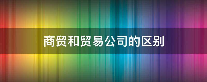 商贸和贸易公司的区别 商贸公司和贸易公司有何区别