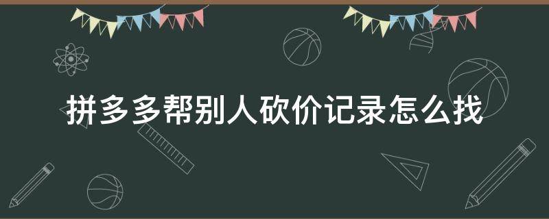 拼多多帮别人砍价记录怎么找 拼多多怎么找帮别人砍价的记录