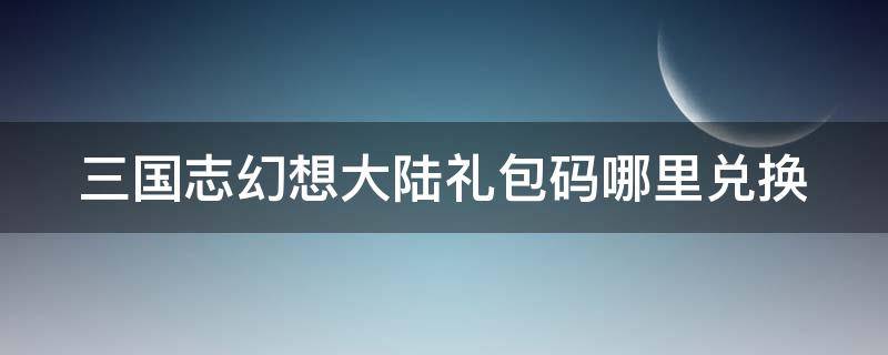 三国志幻想大陆礼包码哪里兑换（三国志幻想大陆礼包码在哪儿兑换）