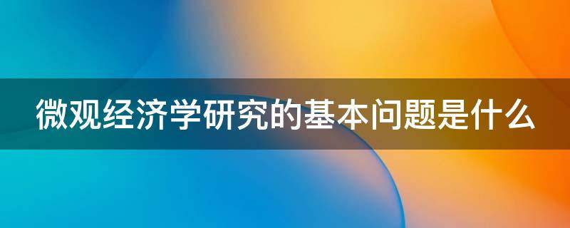 微观经济学研究的基本问题是什么 微观经济学研究的三个问题