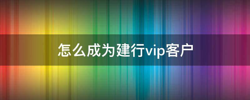 怎么成为建行vip客户 怎样成为建行vip客户