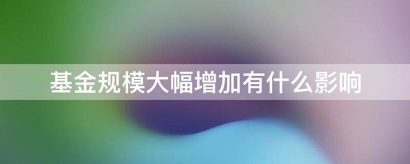 基金规模大幅增加有什么影响 基金规模减少有影响吗