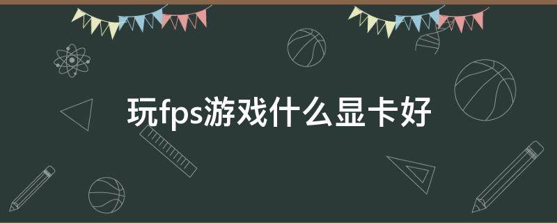 玩fps游戏什么显卡好（fps和显卡）