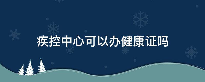 疾控中心可以办健康证吗 湖南省疾控中心可以办健康证吗