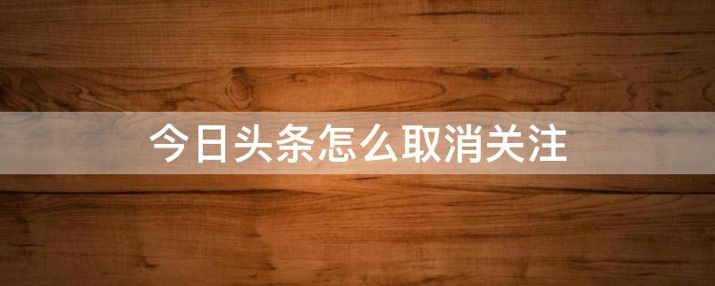 今日头条怎么取消关注 今日头条怎么取消关注直播