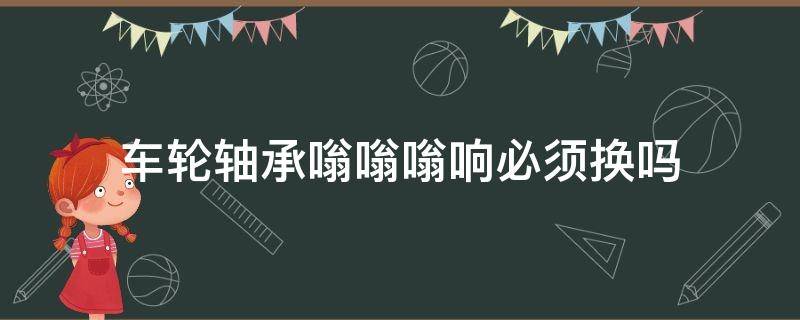 车轮轴承嗡嗡嗡响必须换吗 车辆嗡嗡响又不是轴承的问题,到底是怎么?