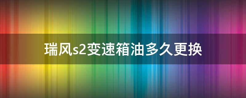 瑞风s2变速箱油多久更换（瑞风s3手动变速箱油多久换）