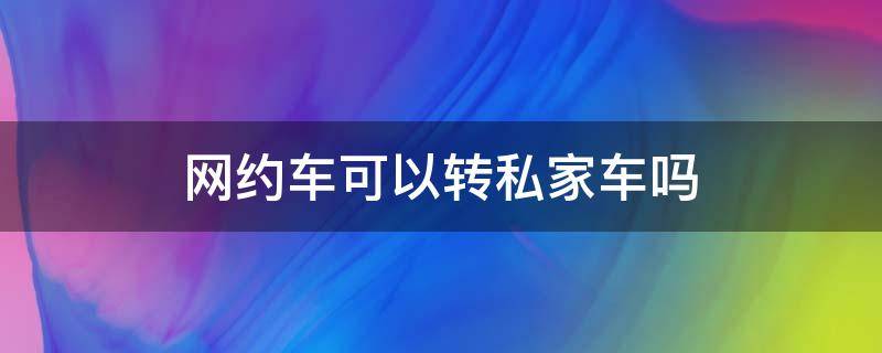 网约车可以转私家车吗 网约车能转私家车吗