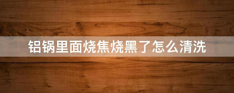 铝锅里面烧焦烧黑了怎么清洗 铝锅里面烧焦烧黑了怎么清洗铝笼