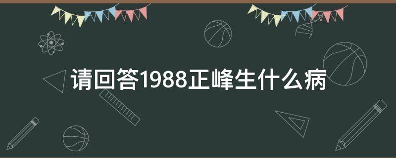 请回答1988正峰生什么病 请回答1988正峰得什么病