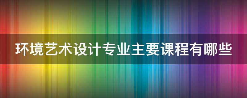 环境艺术设计专业主要课程有哪些 环境艺术设计专业主要课程有哪些内容