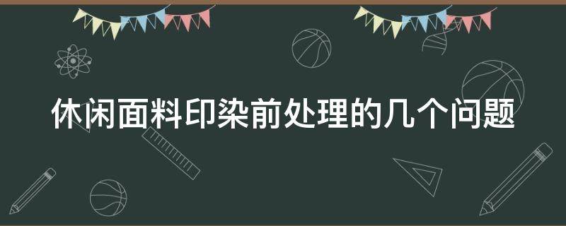 休闲面料印染前处理的几个问题（面料印染方法）