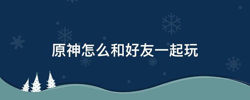 原神怎么和好友一起玩 原神怎么和好友一起玩游戏?