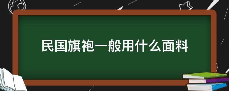 民国旗袍一般用什么面料（旗袍哪种面料为主）