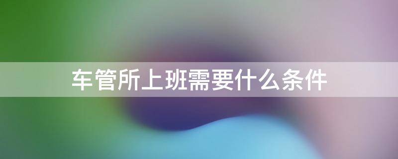 车管所上班需要什么条件 车管所上班有啥要求