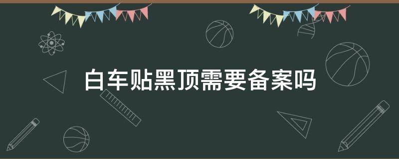 白车贴黑顶需要备案吗 白车改黑顶需要备案吗