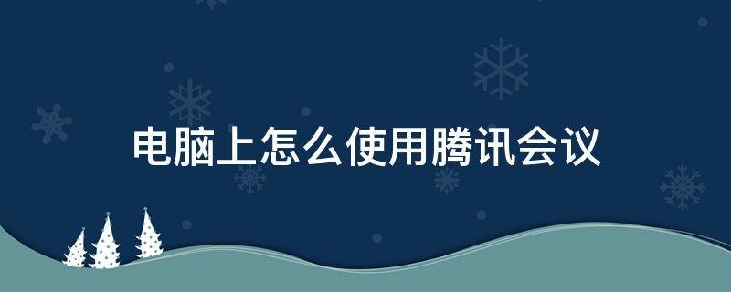 电脑上怎么使用腾讯会议 电脑上怎么使用腾讯会议上课