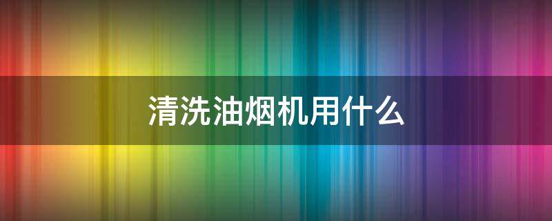 清洗油烟机用什么 清洗油烟机用什么东西