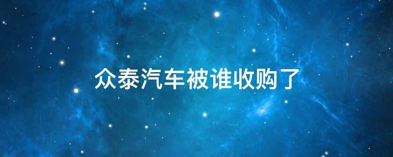 众泰汽车被谁收购了 有意收购众泰汽车