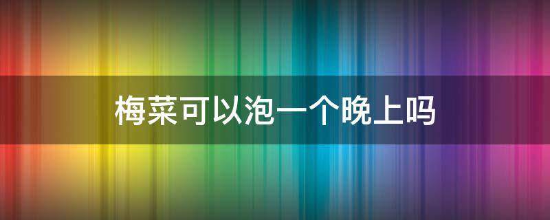 梅菜可以泡一个晚上吗 梅菜可以泡一个晚上还能吃吗