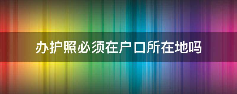 办护照必须在户口所在地吗 办理护照是不是必须在户口所在地