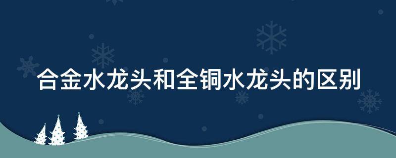 合金水龙头和全铜水龙头的区别 合金水龙头和全铜水龙头哪个好