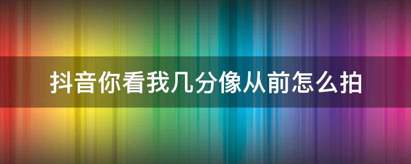 抖音你看我几分像从前怎么拍（抖音我就现在你面前,你看我几分像从前怎么拍）