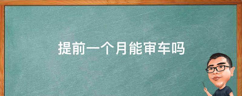 提前一个月能审车吗 审车上线可以提前一个月审吗?