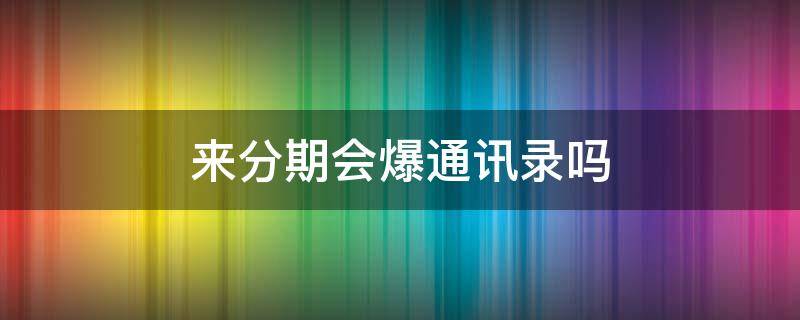 来分期会爆通讯录吗（来分期会爆通讯录嘛）