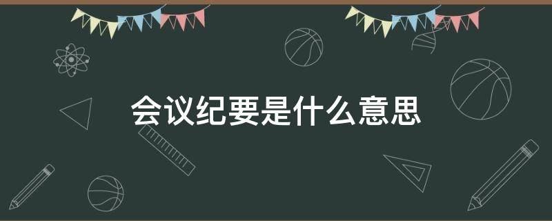 会议纪要是什么意思（会议纪要是什么意思就是开会的时候做笔记吗）