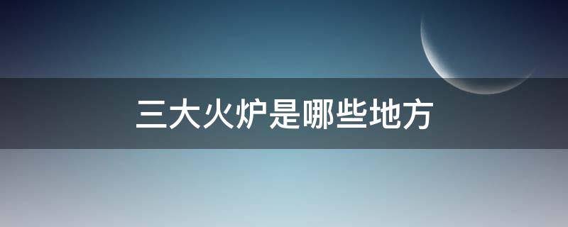 三大火炉是哪些地方 三大火炉是哪几个地方