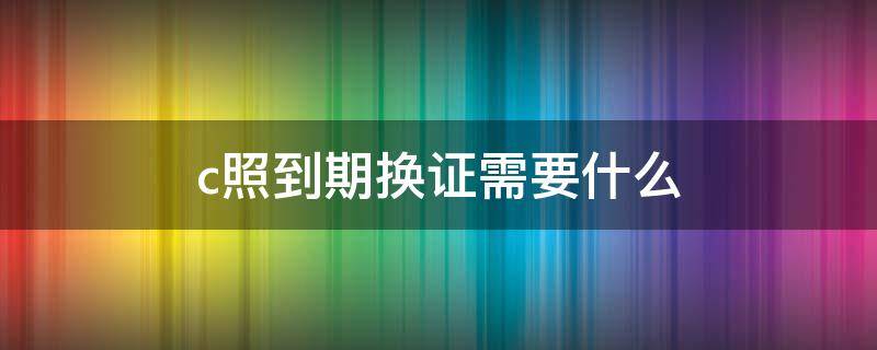 c照到期换证需要什么 c照到期换证需要什么材料